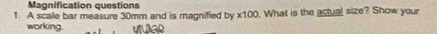 Magnification questions 
1. A scale bar measure 30mm and is magnified by * 100. What is the actual size? Show your 
working.