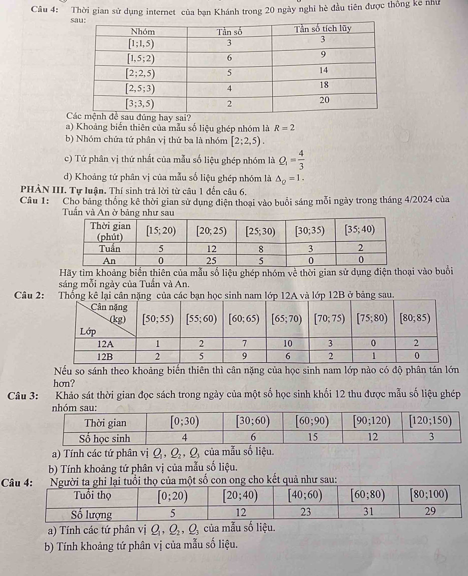 Thời gian sử dụng internet của bạn Khánh trong 20 ngày nghi hè đầu tiên được thông kê như
s
C
a) Khoảng biến thiên của mẫu số liệu ghép nhóm là R=2
b) Nhóm chứa tứ phân vị thứ ba là nhóm [2;2,5).
c) Tứ phân vị thứ nhất của mẫu số liệu ghép nhóm là Q_1= 4/3 
d) Khoảng tứ phân vị của mẫu số liệu ghép nhóm là △ _Q=1.
PHÀN III. Tự luận. Thí sinh trả lời từ câu 1 đến câu 6.
Câu 1: Cho bảng thống kê thời gian sử dụng điện thoại vào buổi sáng mỗi ngày trong tháng 4/2024 của
Tuấn và An ờ bảng như sau
Hãy tìm khoảng biến thiên của mẫu số liệu ghép nhóm về thời gian sử dụng điện thoại vào buổi
sáng mỗi ngày của Tuần và An.
Câu 2: ớ và lớp 12B ở bảng sau.
Nếu so sánh theo khoảng biến thiên thì cân nặng của học sinh nam lớp nào có độ phân tán lớn
hơn?
Câu 3: :Khảo sát thời gian đọc sách trong ngày của một số học sinh khối 12 thu được mẫu số liệu ghép
a) Tính các tứ phân vị Q_1,Q_2,Q_3 của mẫu số liệu.
b) Tính khoảng tứ phân vị của mẫu số liệu.
Câi thọ của một số con ong cho kết quả như sau:
a) Tính các tứ phân vị Q_1,Q_2,Q_3 của mẫu số liệu.
b) Tính khoảng tứ phân vị của mẫu số liệu.