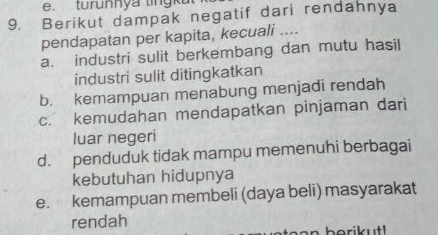 tur u n n y a tin 
9. Berikut dampak negatif dari rendahnya
pendapatan per kapita, kecuali ....
a. industri sulit berkembang dan mutu hasil
industri sulit ditingkatkan
b. kemampuan menabung menjadi rendah
c. kemudahan mendapatkan pinjaman dari
luar negeri
d. penduduk tidak mampu memenuhi berbagai
kebutuhan hidupnya
e. kemampuan membeli (daya beli) masyarakat
rendah