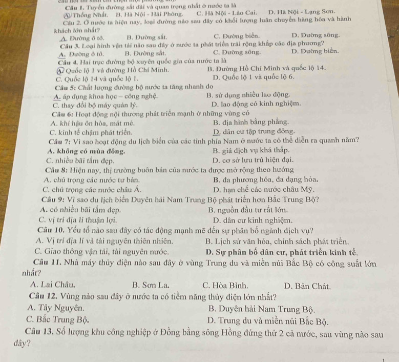 Cầu I. Tuyển đường sắt dài và quan trọng nhất ở nước ta là
④ Thống Nhất. B. Hà Nội - Hải Phòng. C. Hà Nội - Lào Cai. D. Hà Nội - Lạng Sơn.
Câu 2. Ở nước ta hiện nay, loại đường nào sau đây có khối lượng luân chuyển hàng hóa và hành
khách lớn nhất?
A. Đường ô tô. B. Đường sắt. C. Đường biển. D. Đường sông.
Cầu 3, Loại hình vận tải nào sau đây ở nước ta phát triển trải rộng khấp các địa phương?
A. Đường ô tô. B. Đường sắt. C. Đường sông. D. Đường biển.
Cầu 4, Hai trục đường bộ xuyên quốc gia của nước ta là
A Quốc lộ 1 và đường Hồ Chí Minh. B. Đường Hồ Chí Minh và quốc lộ 14.
C. Quốc lộ 14 và quốc lộ 1. D. Quốc lộ 1 và quốc lộ 6.
Câu 5: Chất lượng đường bộ nước ta tăng nhanh do
A. áp dụng khoa học - công nghệ. B. sử dụng nhiều lao động.
C. thay đổi bộ máy quản lý. D. lao động có kinh nghiệm.
Câu 6: Hoạt động nội thương phát triển mạnh ở những vùng có
A. khí hậu ôn hòa, mát mẻ. B. địa hình bằng phẳng.
C. kinh tế chậm phát triển. D. dân cư tập trung đông.
Câu 7: Vì sao hoạt động du lịch biển của các tỉnh phía Nam ở nước ta có thể diễn ra quanh năm?
A. không có mùa đông. B. giá dịch vụ khá thấp.
C. nhiều bãi tắm đẹp. D. cơ sở lưu trú hiện đại.
Câu 8: Hiện nay, thị trường buôn bán của nước ta được mở rộng theo hướng
A. chú trọng các nước tư bản. B. da phương hóa, đa dạng hóa.
C. chú trọng các nước châu Á. D. hạn chế các nước châu Mỹ.
Cầâu 9: Vì sao du lịch biển Duyên hải Nam Trung Bộ phát triển hơn Bắc Trung Bộ?
A. có nhiều bãi tắm đẹp. B. nguồn đầu tư rất lớn.
C. vị trí địa lí thuận lợi. D. dân cư kinh nghiệm.
Câu 10. Yếu tố nào sau đây có tác động mạnh mẽ đến sự phân bố ngành dịch vụ?
A. Vị trí địa lí và tài nguyên thiên nhiên.  B. Lịch sử văn hóa, chính sách phát triển.
C. Giao thông vận tải, tài nguyên nước. D. Sự phân bố dân cư, phát triển kinh tế.
Cầu 11. Nhà máy thủy điện nào sau dây ở vùng Trung du và miền núi Bắc Bộ có công suất lớn
nhất?
A. Lai Châu. B. Sơn La. C. Hòa Bình. D. Bản Chát.
Câu 12. Vùng nào sau đây ở nước ta có tiềm năng thủy điện lớn nhất?
A. Tây Nguyên.  B. Duyên hải Nam Trung Bộ.
C. Bắc Trung Bộ. D. Trung du và miền núi Bắc Bộ.
Câu 13. Số lượng khu công nghiệp ở Đồng bằng sông Hồng đứng thứ 2 cả nước, sau vùng nào sau
dây?