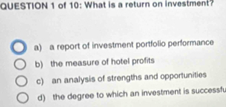 of 10: What is a return on investment?
a) a report of investment portfolio performance
b) the measure of hotel profits
c) an analysis of strengths and opportunities
d) the degree to which an investment is successfu