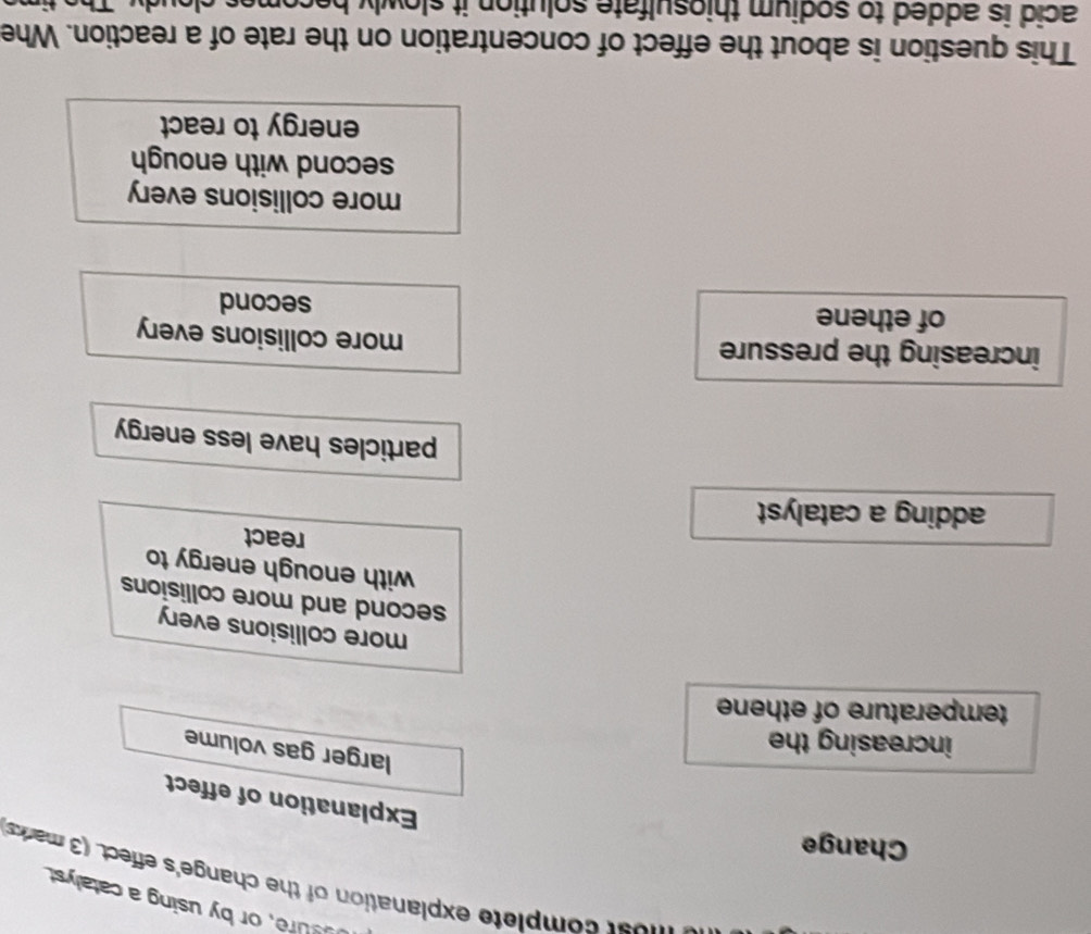 sure, or by using a catalyst
m e st complete explanation of the change's effect. (3 maks
Change
Explanation of effect
larger gas volume
increasing the
temperature of ethene
more collisions every
second and more collisions
with enough energy to
react
adding a catalyst
particles have less energy
increasing the pressure
more collisions every
of ethene second
more collisions every
second with enough
energy to react
This question is about the effect of concentration on the rate of a reaction. Whe
acid is added to sodium thiosulfate solution it slowly becomes .