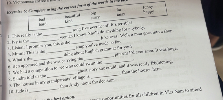 Complete using the correct form of the words in te
far funny
beautiful big
bad happy
hard kind scary tasty
song I’ve ever heard! It’s terrible!
2. Ivy is the __woman I know. She’ll do anything for anybody.
1. This really is the
3. Listen! I promise you, this is the joke ever! Well, a man goes into a shop.
soup you’ve made so far.
4. Mmm! This is the
5. What’s the __thing about English grammar for you?
6. Ben appeared and she was carrying the present I’d ever seen. It was huge.
7. We had a competition to see who could swim the
8. Sandra told us the_ ghost story she could, and it was really frightening.
than the houses here.
9. The houses in my grandparents’ village is
10. Jude is _than Andy about the decision.
the best option. e ortunities for all children in Viet Nam to attend