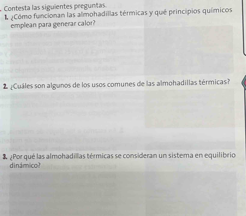 Contesta las siguientes preguntas. 
¿Cómo funcionan las almohadillas térmicas y qué principios químicos 
emplean para generar calor? 
2 ¿Cuáles son algunos de los usos comunes de las almohadillas térmicas? 
3. ¿Por qué las almohadillas térmicas se consideran un sistema en equilibrio 
dinámico?