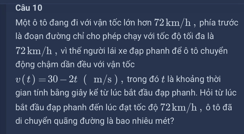 Một ô tô đang đi với vận tốc lớn hơn 72 km/h , phía trước 
là đoạn đường chỉ cho phép chạy với tốc độ tối đa là
72 km/h , vì thế người lái xe đạp phanh để ô tô chuyển 
động chậm dần đều với vận tốc
v(t)=30-2t ( m/s ) , trong đó t là khoảng thời 
gian tính bằng giây kể từ lúc bắt đầu đạp phanh. Hỏi từ lúc 
bắt đầu đạp phanh đến lúc đạt tốc độ 72 km/h , ô tô đã 
di chuyển quãng đường là bao nhiêu mét?