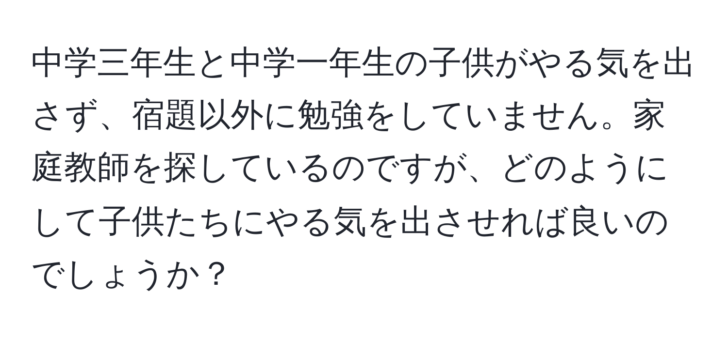 中学三年生と中学一年生の子供がやる気を出さず、宿題以外に勉強をしていません。家庭教師を探しているのですが、どのようにして子供たちにやる気を出させれば良いのでしょうか？