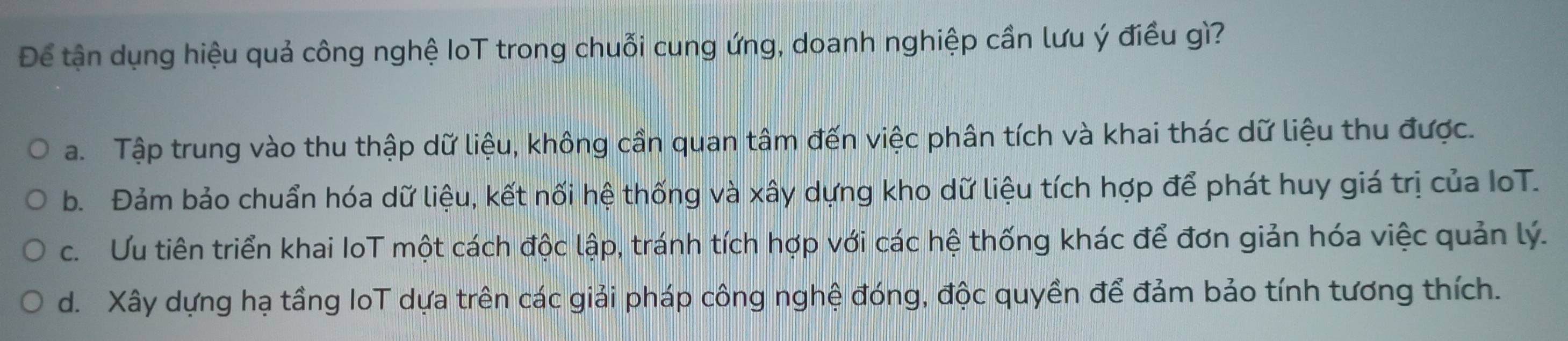 Để tận dụng hiệu quả công nghệ IoT trong chuỗi cung ứng, doanh nghiệp cần lưu ý điều gì?
a. Tập trung vào thu thập dữ liệu, không cần quan tâm đến việc phân tích và khai thác dữ liệu thu được.
b. Đảm bảo chuẩn hóa dữ liệu, kết nối hệ thống và xây dựng kho dữ liệu tích hợp để phát huy giá trị của IoT.
c. Ưu tiên triển khai IoT một cách độc lập, tránh tích hợp với các hệ thống khác để đơn giản hóa việc quản lý.
d. Xây dựng hạ tầng loT dựa trên các giải pháp công nghệ đóng, độc quyền để đảm bảo tính tương thích.