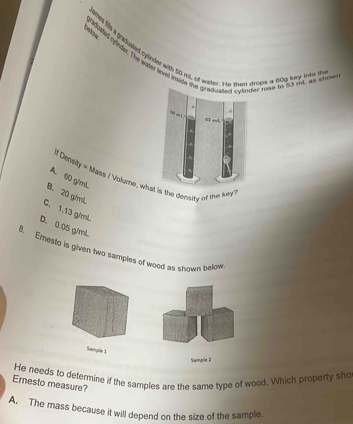 below
James fills a graduated cylinder with 50 mL of water. He then drops a 60g key into th
graduated cylinder. The water level inside th rose to 53 mt as show
If Density = Mass / Volume, whs the density of the key?
A. 60 g/mL
B. 20 g/mL
C. 1.13 g/mL
D. 0.05 g/mL
8. Emesto is given two samples of wood as shown below
Sample 1
Sample 2
He needs to determine if the samples are the same type of wood. Which property sho
Ernesto measure?
A. The mass because it will depend on the size of the sample.