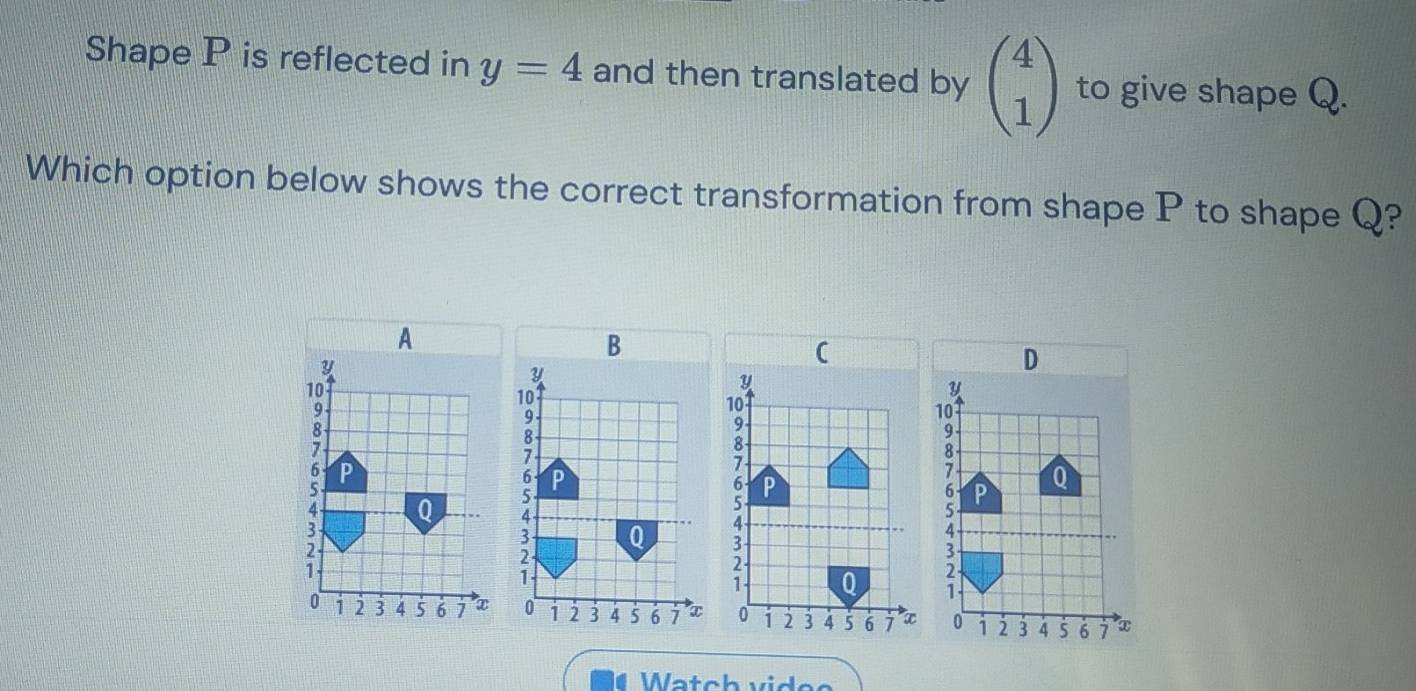 Shape P is reflected in y=4 and then translated by beginpmatrix 4 1endpmatrix to give shape Q. 
Which option below shows the correct transformation from shape P to shape Q? 
A
Y
10
9
s
6 P
Q
1
0 i2 3 4 5 6 7 x
Watch videe