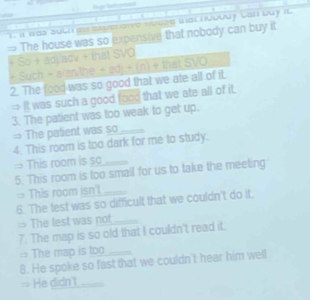 Pègr Bufepranci 
it was Such ee everate nưuse úat núνοdy Cal buy i 
The house was so expensive that nobody can buy it 
So+ao) dv + that SVO 
+ Such + alan/the +edj+(n)+thatSVO 
2. The food was so good that we ate all of it. 
= It was such a good food that we ate all of it. 
3. The patient was too weak to get up. 
= The patient was so_ 
4. This room is too dark for me to study. 
→ This room is so 
5. This room is too smail for us to take the meeting 
= This room isn't 
6. The test was so difficult that we couldn't do it. 
= The lest was not_ 
7. The map is so old that I couldn't read it. 
= The map is too_ 
8. He spoke so fast that we couldn't hear him well 
= He didn't_