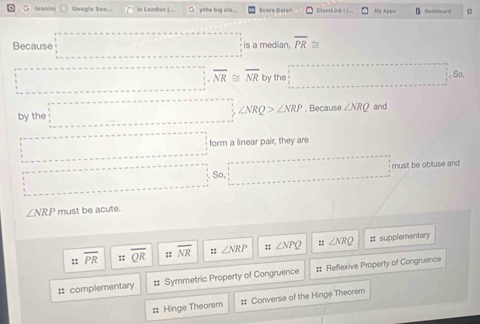 leanin Google Sea... in London I.-- G ythe big clo... Score Detail ClassLink |I My Apps Dashbeard □
Because □ is a median, overline PR≌
□ =□ overline NR≌ overline NR by the □° So,
by the □ ∠ NRQ>∠ NRP. Because ∠ NRQ and
□ form a linear pair, they are
□° ·s ·s ·s So, □ must be obtuse and
∠ NRP must be acute.
overline PR overline QR overline NR ∠ NRP :: ∠ NPQ ∠ NRQ :: supplementary
complementary Symmetric Property of Congruence Reflexive Property of Congruence
Hinge Theorem Converse of the Hinge Theorem