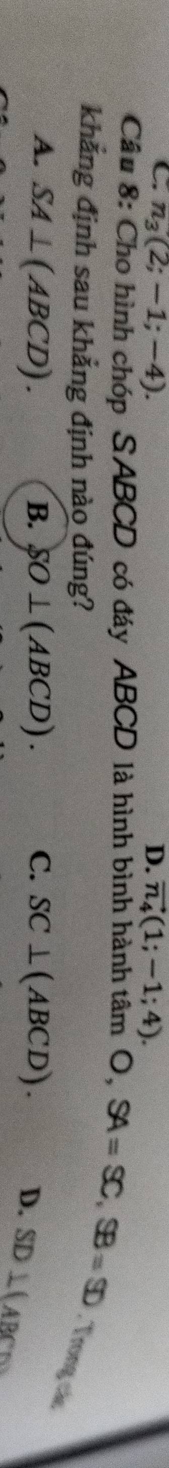 C. n_3(2;-1;-4). D. vector n_4(1;-1;4). 
Câu 8: Cho hình chóp SABCD có đáy ABCD là hình bình hành tâm O, SA=SC, SB=SD. Trong
khẳng định sau khẳng định nào đúng?
V_A
A. SA⊥ (ABCD). B. SO⊥ (ABCD). C. SC⊥ (ABCD).
D. SD⊥ (ABC