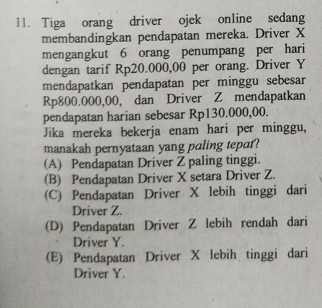 Tiga orang driver ojek online sedang
membandingkan pendapatan mereka. Driver X
mengangkut 6 orang penumpang per hari
dengan tarif Rp20.000,00 per orang. Driver Y
mendapatkan pendapatan per minggu sebesar
Rp800.000,00, dan Driver Z mendapatkan
pendapatan harian sebesar Rp130.000,00.
Jika mereka bekerja enam hari per minggu,
manakah pernyataan yang paling tepat?
(A) Pendapatan Driver Z paling tinggi.
(B) Pendapatan Driver X setara Driver Z.
(C) Pendapatan Driver X lebih tinggi dari
Driver Z.
(D) Pendapatan Driver Z lebih rendah dari
Driver Y.
(E) Pendapatan Driver X lebih tinggi dari
Driver Y.