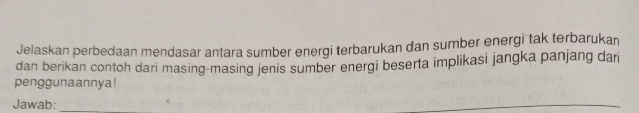 Jelaskan perbedaan mendasar antara sumber energi terbarukan dan sumber energi tak terbarukan 
dan berikan contoh dari masing-masing jenis sumber energi beserta implikasi jangka panjang dari 
penggunaannya! 
Jawab:_