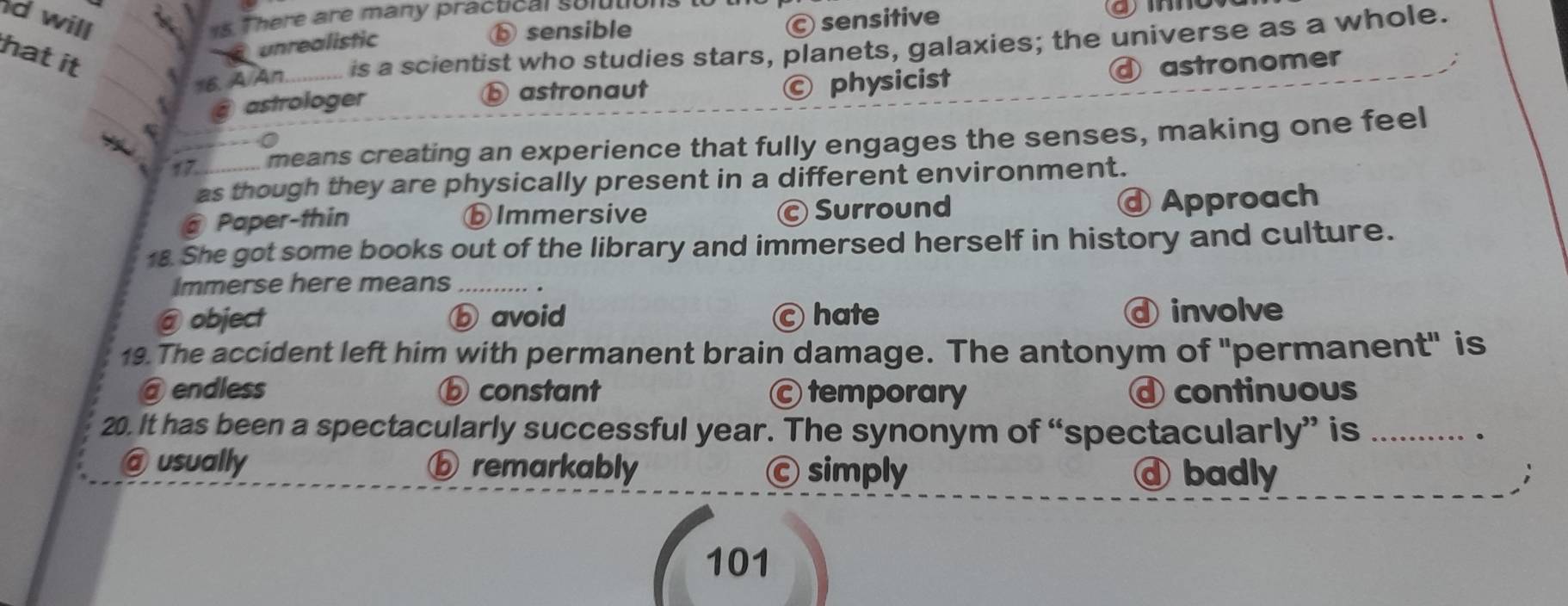 will © sensitive
1s. There are many practical solutions
16. A/An. is a scientist who studies stars, planets, galaxies; the universe as a whole.
hat it
unrealistic
ⓑ sensible
④ astronomer
astrologer ⓑ astronaut © physicist
17 means creating an experience that fully engages the senses, making one feel
as though they are physically present in a different environment.
@ Paper-thin ⓑImmersive Surround
Approach
18. She got some books out of the library and immersed herself in history and culture.
Immerse here means .
@ object ⓑ avoid c hate d involve
19. The accident left him with permanent brain damage. The antonym of "permanent" is
@ endless ⓑ constant ©temporary continuous
20. It has been a spectacularly successful year. The synonym of “spectacularly” is_
.
@ usually ⓑ remarkably Ⓒ simply ⓓ badly
101