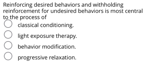 Reinforcing desired behaviors and withholding
reinforcement for undesired behaviors is most central
to the process of
classical conditioning.
light exposure therapy.
behavior modification.
progressive relaxation.