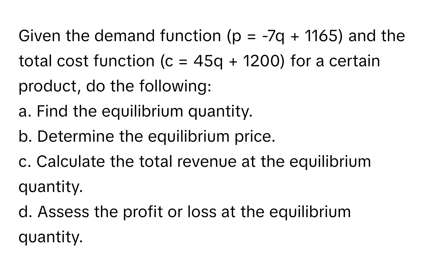 Given the demand function (p = -7q + 1165) and the total cost function (c = 45q + 1200) for a certain product, do the following:

a. Find the equilibrium quantity. 
b. Determine the equilibrium price. 
c. Calculate the total revenue at the equilibrium quantity. 
d. Assess the profit or loss at the equilibrium quantity.