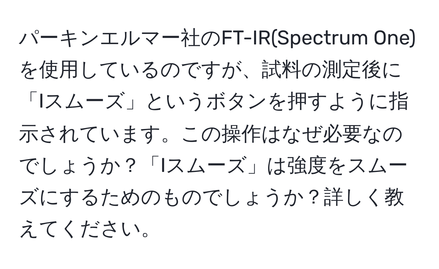 パーキンエルマー社のFT-IR(Spectrum One)を使用しているのですが、試料の測定後に「Iスムーズ」というボタンを押すように指示されています。この操作はなぜ必要なのでしょうか？「Iスムーズ」は強度をスムーズにするためのものでしょうか？詳しく教えてください。