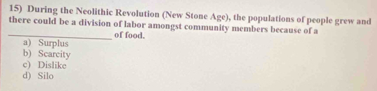 During the Neolithic Revolution (New Stone Age), the populations of people grew and
there could be a division of labor amongst community members because of a
_of food.
a) Surplus
b) Scarcity
c) Dislike
d) Silo