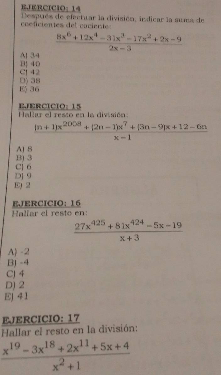 EJERCICIO： 14
Después de efectuar la división, indicar la suma de
coéficientes del cociente:
 (8x^6+12x^4-31x^3-17x^2+2x-9)/2x-3 
A) 34
B) 40
C) 42
D) 38
E) 36
EJERCICIO： 15
Hallar el resto en la división:
 ((n+1)x^(2008)+(2n-1)x^7+(3n-9)x+12-6n)/x-1 
A) 8
B) 3
C) 6
D) 9
E) 2
EJERCICIO: 16
Hallar el resto en:
 (27x^(425)+81x^(424)-5x-19)/x+3 
A) -2
B) -4
C) 4
D) 2
E) 41
EJERCICIO: 17
Hallar el resto en la división:
 (x^(19)-3x^(18)+2x^(11)+5x+4)/x^2+1 