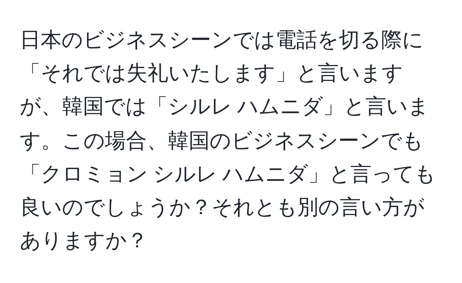 日本のビジネスシーンでは電話を切る際に「それでは失礼いたします」と言いますが、韓国では「シルレ ハムニダ」と言います。この場合、韓国のビジネスシーンでも「クロミョン シルレ ハムニダ」と言っても良いのでしょうか？それとも別の言い方がありますか？