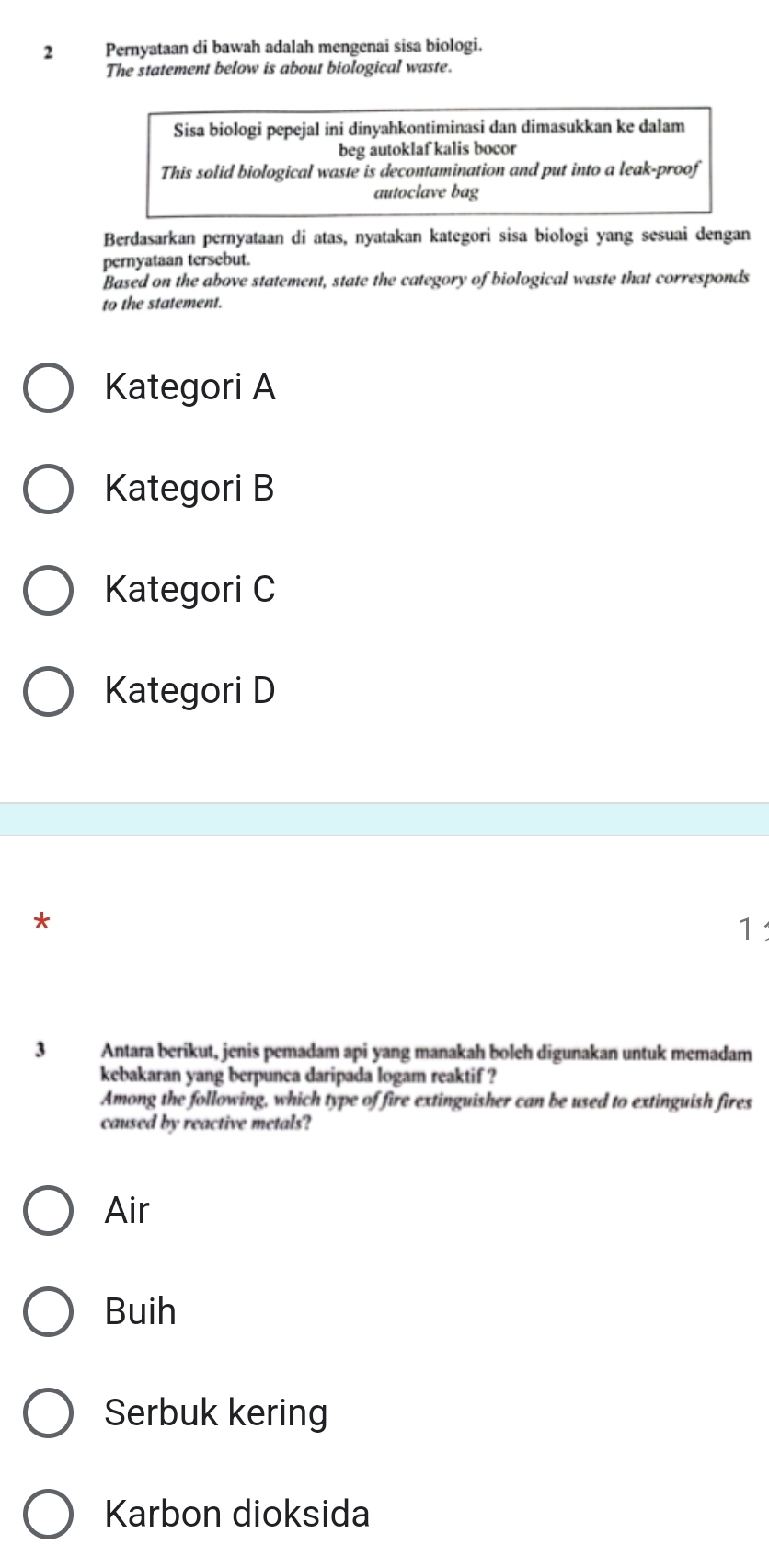 Pernyataan di bawah adalah mengenai sisa biologi.
The statement below is about biological waste.
Sisa biologi pepejal ini dinyahkontiminasi dan dimasukkan ke dalam
beg autoklaf kalis bocor
This solid biological waste is decontamination and put into a leak-proof
autoclave bag
Berdasarkan pernyataan di atas, nyatakan kategori sisa biologi yang sesuai dengan
pernyataan tersebut.
Based on the above statement, state the category of biological waste that corresponds
to the statement.
Kategori A
Kategori B
Kategori C
Kategori D
*
1
3 Antara berikut, jenis pemadam api yang manakah boleh digunakan untuk memadam
kebakaran yang berpunca daripada logam reaktif ?
Among the following, which type of fire extinguisher can be used to extinguish fires
caused by reactive metals?
Air
Buih
Serbuk kering
Karbon dioksida