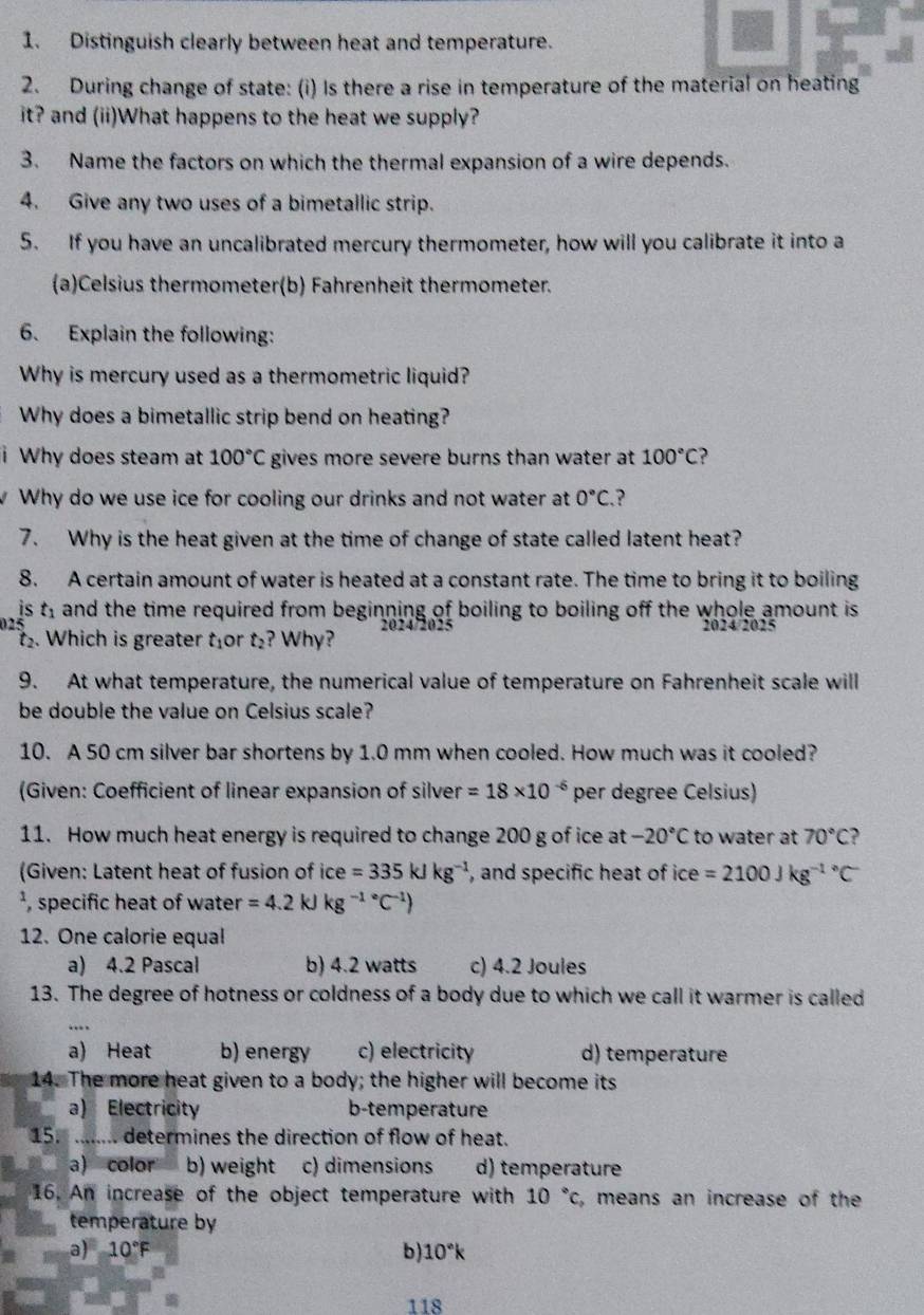 Distinguish clearly between heat and temperature.
2. During change of state: (i) Is there a rise in temperature of the material on heating
it? and (ii)What happens to the heat we supply?
3. Name the factors on which the thermal expansion of a wire depends.
4. Give any two uses of a bimetallic strip.
5. If you have an uncalibrated mercury thermometer, how will you calibrate it into a
(a)Celsius thermometer(b) Fahrenheit thermometer.
6. Explain the following:
Why is mercury used as a thermometric liquid?
Why does a bimetallic strip bend on heating?
Why does steam at 100°C gives more severe burns than water at 100°C ?
Why do we use ice for cooling our drinks and not water at 0°C. ?
7. Why is the heat given at the time of change of state called latent heat?
8. A certain amount of water is heated at a constant rate. The time to bring it to boiling
is t, and the time required from beginning of boiling to boiling off the whole amount is .
025 2024/2025
. Which is greater t_1 or t_2 ? Why?
9. At what temperature, the numerical value of temperature on Fahrenheit scale will
be double the value on Celsius scale?
10. A 50 cm silver bar shortens by 1.0 mm when cooled. How much was it cooled?
(Given: Coefficient of linear expansion of silver =18* 10^(-6) per degree Celsius)
11. How much heat energy is required to change 200 g of ice at -20°C to water at 70°C ?
(Given: Latent heat of fusion of ice =335kJkg^(-1) , and specific heat of ce=2100Jkg^((-1)°C
², specific heat of water =4.2kJkg^(-1)°C^-1))
12. One calorie equal
a) 4.2 Pascal b) 4.2 watts c) 4.2 Joules
13. The degree of hotness or coldness of a body due to which we call it warmer is called
a) Heat b) energy c) electricity d) temperature
14. The more heat given to a body; the higher will become its
a) Electricity b-temperature
15.  ....... determines the direction of flow of heat.
a) color b) weight c) dimensions d) temperature
16. An increase of the object temperature with 10°c , means an increase of the
temperature by
a) 10°F b) 10°k
118