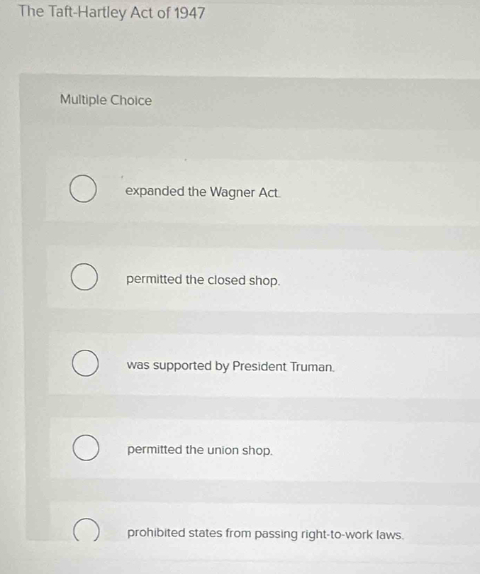 The Taft-Hartley Act of 1947
Multiple Choice
expanded the Wagner Act.
permitted the closed shop.
was supported by President Truman.
permitted the union shop.
prohibited states from passing right-to-work laws.