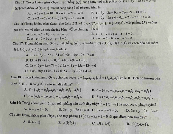 Cầu 15: Trong không gian Oxyz, mặt phẳng (Q) song song với mặt phăng (P) :x+2y-2z+1=0 V
(Q) cách điểm M(1;-2;1) một khoảng bằng 3 có phương trình là
A. x+2y-2z+10=0;x+2y-2z-1=0. B. x+2y-2z=0;x+2y-2z-14=0.
C. x+2y-2z-14=0;x+2y-2z-4=0. D. x+2y-2z+4=0;x+2y-2z-14=0.
Câu 16: Trong không gian Oxyz , cho điểm B(1;-1;0),C(2;-1;-1),M(-2;1;3) , Mặt phẳng (P) vuông
góc với BC và cách M một khoảng bằng sqrt(2) có phương trình là
A. x-z-7=0;x-z-3=0. B. x-z+7=0;x-z-3=0.
C. x-z+7=0;x-z+3=0. D. x-z-7=0;x-z+3=0.
Câu 17: Trong không gian Oxyz , mặt phẳng (α) qua hai điểm C(2;1;6),D(3;5;1) và cách đều hai điểm
A(6;4;0),B(4;5;0) có phương trình là:
A. 13x+18y+15z+134=0;5x+10y+9z-7=0.
B. 13x+18y+15z=0;5x+10y+9z-4=0.
C. 5x+10y+9z-74=0;13x+18y+15z-134=0.
D. 13x+18y+15z-13=0;5x+10y+9z+4=0
* Câu 18: Trong không gian Oxyz , cho hai vecto vector a=(a_1,a_2,a_3),vector b=(b_1,b_2,b_3) khác overline 0. Tích có hướng của
vector a và vector b là vector c. Khẳng định nào sau đây đúng?
A. vector c=(a_1b_3-a_2b_1,a_2b_3-a_3b_2,a_3b_1-a_1b_3). B. overline c=(a_2b_3-a_3b_2,a_3b_1-a_1b_3,a_1b_2-a_2b_1).
C. vector c=(a_3b_1-a_1b_3,a_1b_2-a_2b_1,a_2b_3-a_3b_1). D. vector c=(a_1b_3-a_3b_1,a_2b_2-a_1b_2,a_3b_2-a_2b_3).
Câu 19: Trong không gian Oxyz , mặt phẳng nào dưới đây nhận overline n=(3;1;-7) là một vectơ pháp tuyến?
A. 3x+z+7=0. B. 3x-y-7z+1=0. C. 3x+y-7=0. D. 3x+y-7z-3=0.
Câu 20: Trong không gian Oxyz , cho mặt phẳng (P): 3x-2z+2=0 đi qua điểm nào sau đây?
A. B(4;2;1). B. A(1;2;4). C. D(2;1;4). D. C(2;4;-1).