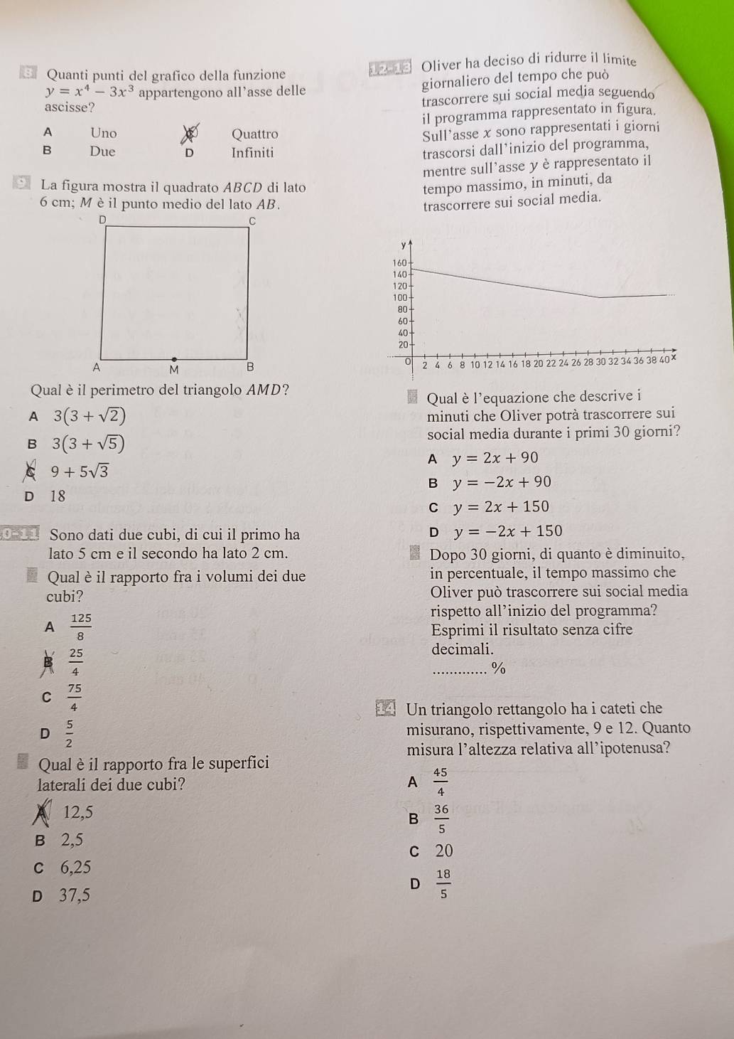 Quanti punti del grafico della funzione 1 Oliver ha deciso di ridurre il limite
y=x^4-3x^3 appartengono all’asse delle giornaliero del tempo che può
ascisse?
trascorrere sui social media seguendo
il programma rappresentato in figura.
A Uno Quattro
Sull'asse x sono rappresentati i giorni
B Due D Infiniti
trascorsi dall’inizio del programma,
mentre sull'asse y è rappresentato il
, La figura mostra il quadrato ABCD di lato tempo massimo, in minuti, da
6 cm; M èil punto medio del lato AB. trascorrere sui social media.
 
Qual èil perimetro del triangolo AMD?
Qual è l'equazione che descrive i
A 3(3+sqrt(2))
minuti che Oliver potrà trascorrere sui
B 3(3+sqrt(5))
social media durante i primi 30 giorni?
A y=2x+90
9+5sqrt(3)
B y=-2x+90
D 18
C y=2x+150
0−11 Sono dati due cubi, di cui il primo ha D y=-2x+150
lato 5 cm e il secondo ha lato 2 cm. Dopo 30 giorni, di quanto è diminuito,
Qual è il rapporto fra i volumi dei due in percentuale, il tempo massimo che
cubi? Oliver può trascorrere sui social media
A  125/8 
rispetto all’inizio del programma?
Esprimi il risultato senza cifre
B  25/4 
decimali.
_%
C  75/4 
Un triangolo rettangolo ha i cateti che
D  5/2  misurano, rispettivamente, 9 e 12. Quanto
misura l’altezza relativa all’ipotenusa?
Qual è il rapporto fra le superfici
laterali dei due cubi? A  45/4 
12,5
B  36/5 
B 2,5
c 20
c 6,25
D 37,5
D  18/5 