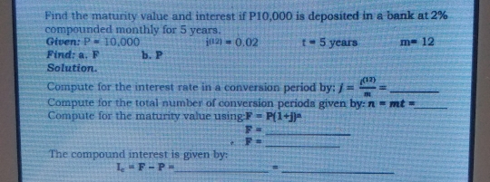 Find the maturity value and interest if P10,000 is deposited in a bank at 2%
compounded monthly for 5 years. 
Given: P=10,000 i(12)=0.02 t=5 years m=12
Find: a. F b. P
Solution. 
Compute for the interest rate in a conversion period by: j= i^((12))/m = _ 
Compute for the total number of conversion periods given by: n=mt= _ 
Compute for the maturity value using F=P(1+j)^n
F= _
F=
_ 
The compound interest is given by: 
_ I_c=F-P=
_=