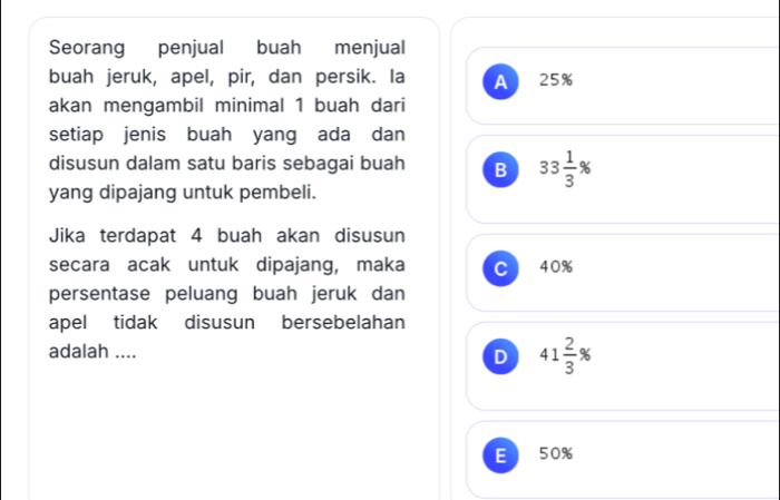 Seorang penjual buah menjual
buah jeruk, apel, pir, dan persik. la A 25%
akan mengambil minimal 1 buah dari
setiap jenis buah yang ada dan
disusun dalam satu baris sebagai buah B 33 1/3 %
yang dipajang untuk pembeli.
Jika terdapat 4 buah akan disusun
secara acak untuk dipajang, maka C 40%
persentase peluang buah jeruk dan
apel tidak disusun bersebelahan
adalah ....
D 41 2/3 %
E 50%