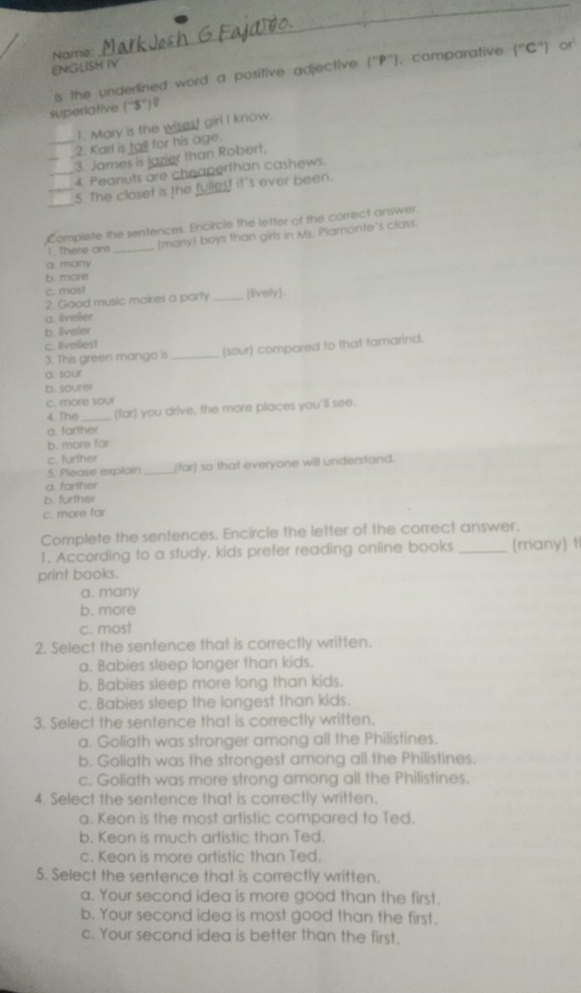 ENGLISH IV Name:
is the underlined word a positive adjective (^circ P ), comparative (^circ C°) or
superiative (''S'')？
1. Mary is the wisest girl I know.
_2. Karl is tall for his age.
3. James is lazier than Robert,
_4. Peanuts are cheaperthan cashews.
_
_5. The closet is the fullest it's ever been.
Complete the sentences. Encircle the letter of the correct answer.
1. There are _many boys than girls in Ms. Piamonte's class.
a. many
b. more
c. most
2. Good music makes a party _[lively).
a. livelier
b. liveler
c. liveliest
3. This green mango is _(sour) compared to that tamarind.
a. sour
b. sourer
c. more sour
4. The _(far) you drive, the more places you'll see.
a. farther
b. more far
c. further
5. Please explain _(far) so that everyone will understand.
a. farther
b. further
c. more far
Complete the sentences. Encircle the letter of the correct answer.
1. According to a study, kids prefer reading online books _(many) 1
print books.
a. many
b. more
c. most
2. Select the sentence that is correctly written.
a. Babies sleep longer than kids.
b. Babies sleep more long than kids.
c. Babies sleep the longest than kids.
3. Select the sentence that is correctly written.
a. Goliath was stronger among all the Philistines.
b. Goliath was the strongest among all the Philistines.
c. Goliath was more strong among all the Philistines.
4. Select the sentence that is correctly written.
a. Keon is the most artistic compared to Ted.
b. Keon is much artistic than Ted.
c. Keon is more artistic than Ted.
5. Select the sentence that is correctly written.
a. Your second idea is more good than the first.
b. Your second idea is most good than the first.
c. Your second idea is better than the first.