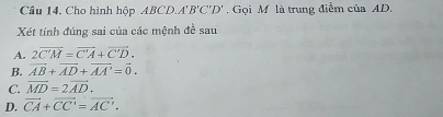 Cho hình hộp ABCD. A'B'C'D'. Gọi M là trung điểm của AD.
Xét tính đúng sai của các mệnh đề sau
A. 2vector C'M=vector C'A+vector C'D.
B. vector AB+vector AD+vector AA'=vector 0.
C. vector MD=2vector AD.
D. vector CA+vector CC'=vector AC'.