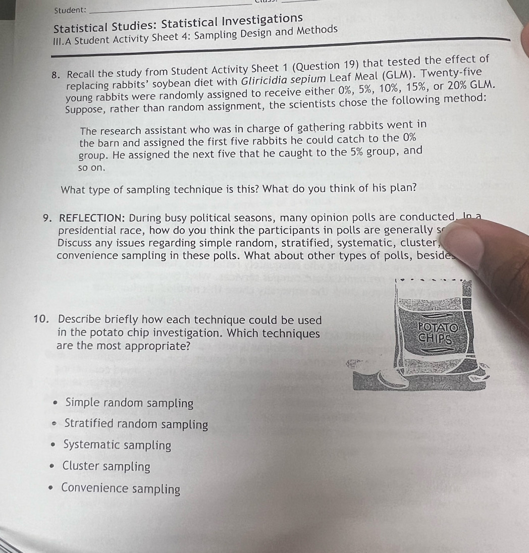 Student:
_
_
Statistical Studies: Statistical Investigations
III.A Student Activity Sheet 4: Sampling Design and Methods
8. Recall the study from Student Activity Sheet 1 (Question 19) that tested the effect of
replacing rabbits’ soybean diet with Gliricidia sepium Leaf Meal (GLM). Twenty-five
young rabbits were randomly assigned to receive either 0%, 5%, 10%, 15%, or 20% GLM.
Suppose, rather than random assignment, the scientists chose the following method:
The research assistant who was in charge of gathering rabbits went in
the barn and assigned the first five rabbits he could catch to the 0%
group. He assigned the next five that he caught to the 5% group, and
so on.
What type of sampling technique is this? What do you think of his plan?
9. REFLECTION: During busy political seasons, many opinion polls are conducted. In 
presidential race, how do you think the participants in polls are generally so
Discuss any issues regarding simple random, stratified, systematic, cluster,
convenience sampling in these polls. What about other types of polls, beside
10. Describe briefly how each technique could be used
in the potato chip investigation. Which techniques
are the most appropriate?
Simple random sampling
Stratified random sampling
Systematic sampling
Cluster sampling
Convenience sampling