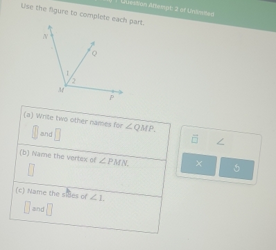 Question Attempt: 2 of Uniimited 
Use the figure to complete each part. 
(a) Write two other names for ∠ QMP. 
and □
∠
(b) Name the vertex of ∠ PMN. 

(c) Name the sides of ∠ 1. 
and □