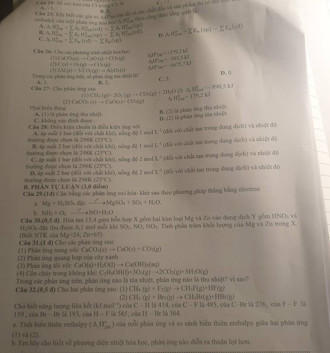 Số oxi hóa của Cl trong Cl_2h
C. +7.
Câu 25: Khi biết các giá trị △ dt''s à của tất cả các chất đầu và sản phẩm thi có the
A. +5. B. 0
enthalpy của một phản ứng hóa họ △ _rH_(298)^o theo công thức tồng quát là:
A. △ _rH_(298)^o=sumlimits △ _fH_(298)^o(cd)-sumlimits △ _fH_(298)^o(sp).
B. △ _rH_(298)^o=sumlimits △ _fH_(298)^o(sp)-sumlimits △ _fH_(298)^o(cd). D. △ _rH_(298)^o=sumlimits E_b(sp)-sumlimits E_b(cd).
C. △ _rH_(298)^o=sumlimits E_b(cd)-sumlimits E_b(sp).
Câu 26: Cho các phương trình nhiệt hoá học: △ _rH^o_298=+179,2kJ
(1) CaCO_3(s)to CaO(s)+CO_2(g) △ _rH^o_298=-393,5kJ
(2) C(s)+O_2(g)to CO_2(g)
(3) 2Al(s)+3/2O_2(g)to Al_2O_3(s) △ _rH^o_298=-1675,7kJ
Trong các phản ứng trên, số phản ứng tỏa nhiệt là? D. ().
C. 3.
A. 1. B. 2.
Câu 27: Cho phản ứng sau CH_4(g)+2O_2(g)to CO_2(g)+2H_2O Ar H_(298)^0=179,2kJ
(1) (1) △ _rH_(298)^0=-890,5kJ
(2) CaCO_3(s)to CaO(s)+CO_2(g)
Phát biểu đúng
A. (1) là phản ứng thu nhiệt.
B. (2) là phản ứng thu nhiệt.
C. không xác định được .
D. (2) là phản ứng tỏa nhiệt.
Câu 28: Điều kiện chuẩn là điều kiện ứng với
A. áp suất 1 bar (đổi với chất khí), nồng độ r nol L^(-1) (đối với chất tan trong dung dịch) và nhiệt độ
thường được chọn là 2981 (25°C)
B. áp suất 2 bar (đối với chất khí), nồng độ 1 mol L^(-1) (đối với chất tan trong dung dịch) và nhiệt độ
thường được chọn là 298K (25°C).
C. áp suất 1 bar (đối với chất khí), nồng độ 2 mol L^(-1) (đối với chất tan trong dung dịch) và nhiệt độ
thường được chọn là 298K(25°C)
D. áp suất 2 bar (đối với chất khí), nồng độ 2molL^(-1) (đối với chất tan trong dung dịch) và nhiệt độ
thường được chọn là 298K (25°C).
B. PHả NTULUAN (3,0 điểm)
Câu 29.(1đ) Cân bằng các phản ứng oxi hóa- khử sau theo phương pháp thăng bằng electron
a. Mg+H_2SO_4dic_ d^oMgSO_4+SO_2+H_2O.
b. NH_3+O_2xrightarrow t^0NO+H_2O
Câu 30.(0,5d) Hòa tan 15,4 gam hỗn hợp X gồm hai kim loại Mg và Zn vào dung dịch Y gồm HNO_3 và
H_2SO_4 đặc thu được 0,1 mol mỗi khí SO_2,NO,NO_2. Tính phần trăm khối lượng của Mg và Zn trong X.
(Biết NTK của Mg=24;Zn=65)
Câu 3 31.(1 đ) Cho các phản ứng sau:
(1) Phản ứng nung vôi: CaCO_3(s)to CaO(s)+CO_2(g)
(2) Phản ứng quang hợp của cây xanh
(3) Phản ứng tôi vôi: CaO(s)+H_2O(l)to Ca(OH)_2(aq)
(4) Cồn cháy trong không khí: C_2H_5OH(l)+3O_2(g)to 2CO_2(g)+3H_2O(g)
Trong các phản ứng trên, phản ứng nào là tỏa nhiệt, phản ứng nào là thu nhiệt? vì sao?
Câu 32.(0,5d) Cho hai phản ứng sau: (1) CH_4(g)+F_2(g)to CH_3F(g)+HF(g)
(2) CH_4(g)+Br_2(g)to CH_3Br(g)+HBr(g)
Cho biết năng lượng liên kết (kJ.mol^(-1)) của C-Hla414,ciaC-Fla485 5, của C-Br là 276, ciaF-F là
159 , của Br-Br là 193, của H-F là 565; của H-Brla364.
a. Tính biến thiên enthalpy (△ _rH_(298)^o) của mỗi phản ứng và so sánh biển thiên enthalpy giữa hai phản ứng
(1) và (2).
b. Em hãy cho biết về phương diện nhiệt hóa học, phản ứng nào diễn ra thuận lợi hơn.