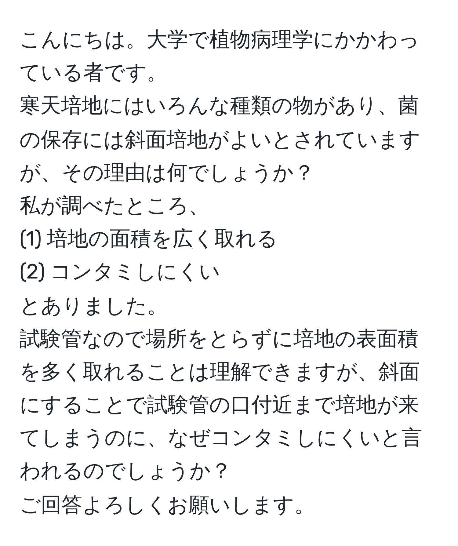 こんにちは。大学で植物病理学にかかわっている者です。  
寒天培地にはいろんな種類の物があり、菌の保存には斜面培地がよいとされていますが、その理由は何でしょうか？  
私が調べたところ、  
(1) 培地の面積を広く取れる  
(2) コンタミしにくい  
とありました。  
試験管なので場所をとらずに培地の表面積を多く取れることは理解できますが、斜面にすることで試験管の口付近まで培地が来てしまうのに、なぜコンタミしにくいと言われるのでしょうか？  
ご回答よろしくお願いします。