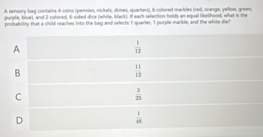 A sensory bag contains 4 coins (pennies, nickels, dimes, quarters), 6 colored marbles (red, orange, yellow, green,
purple, blue), and 2 colored, 6-sided dice (white, black). If each selection holds an equal likelihood, what is the
probability that a child reaches into the bag and selects 1 quarter, 1 purple marble, and the white die?