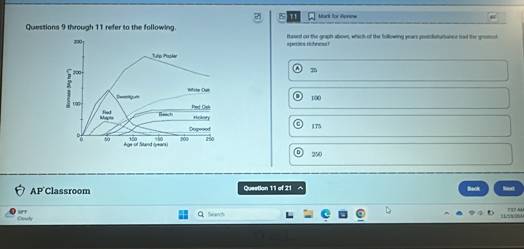 for Review
Questions 9 through 11 refer to the following.
Based on the graph above, which of the following years postdisturbance had the greafest
300 species richness?
Tulip Poplar
200
25
White Oak
Sweetgum B 100
100 Red Oak
Red Hickory
Maple Beech
Dogwood 175
100 150 200 250
00 50 Age of Stand (years)
250
AP Classroom Question 11 of 21 Back Next
38°F Search 7:57 AM
Cloudy 11/19/202