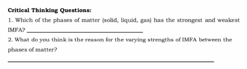 Critical Thinking Questions: 
1. Which of the phases of matter (solid, liquid, gas) has the strongest and weakest 
IMFA?_ 
2. What do you think is the reason for the varying strengths of IMFA between the 
phases of matter? 
_