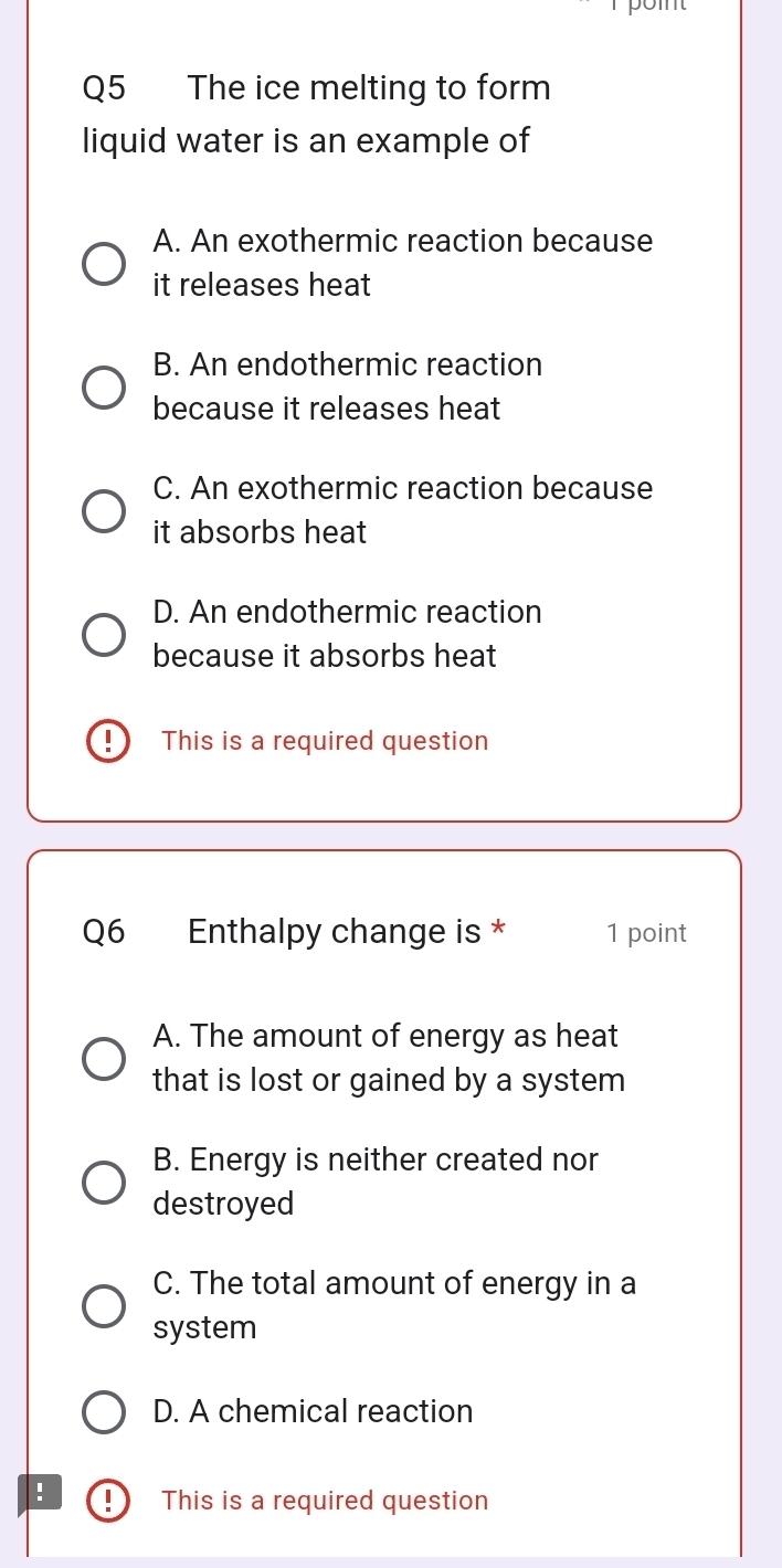 The ice melting to form
liquid water is an example of
A. An exothermic reaction because
it releases heat
B. An endothermic reaction
because it releases heat
C. An exothermic reaction because
it absorbs heat
D. An endothermic reaction
because it absorbs heat
This is a required question
Q6 Enthalpy change is * 1 point
A. The amount of energy as heat
that is lost or gained by a system
B. Energy is neither created nor
destroyed
C. The total amount of energy in a
system
D. A chemical reaction
! This is a required question