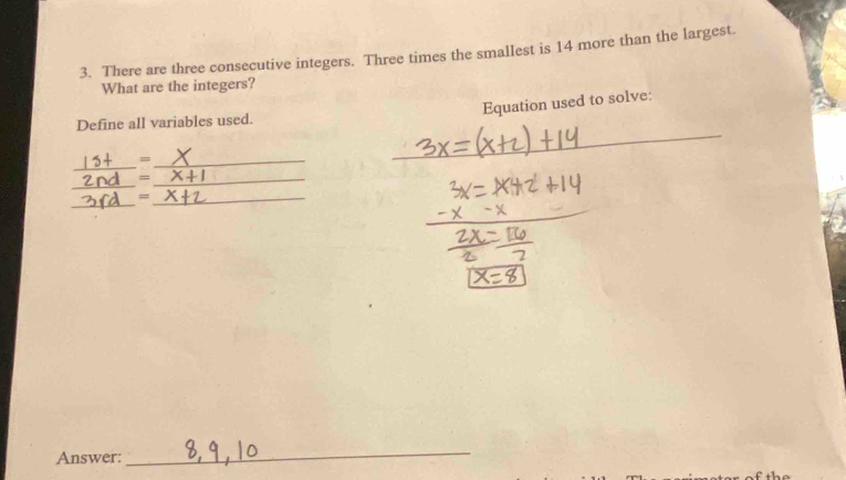 There are three consecutive integers. Three times the smallest is 14 more than the largest. 
What are the integers? 
Equation used to solve: 
_ 
Define all variables used. 
_ 
_= 
_ 
_= 
_ 
_= 
_ 
Answer: 
_