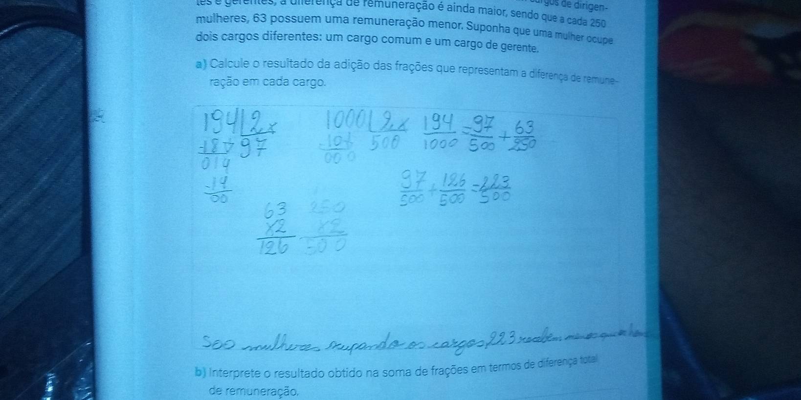 úrgús de dirigen- 
tes e gerentes, a uierença de remuneração é ainda maior, sendo que a cada 250
mulheres, 63 possuem uma remuneração menor. Suponha que uma mulher ocupe 
dois cargos diferentes: um cargo comum e um cargo de gerente. 
a) Calcule o resultado da adição das frações que representam a diferença de remune- 
ração em cada cargo. 
b) Interprete o resultado obtido na soma de frações em termos de diferença total 
de remuneração.