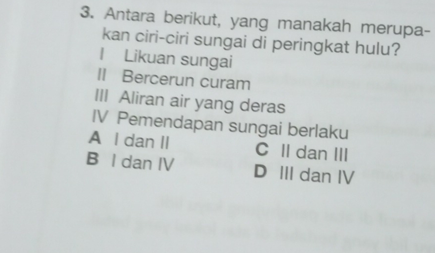 Antara berikut, yang manakah merupa-
kan ciri-ciri sungai di peringkat hulu?
I Likuan sungai
II Bercerun curam
III Aliran air yang deras
IV Pemendapan sungai berlaku
A I dan II C II dan III
B I dan IV D III dan IV