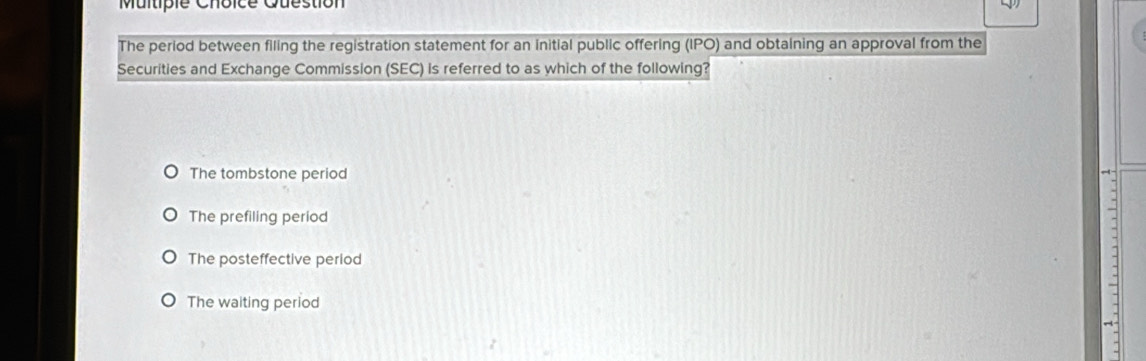 Question
The perlod between filing the registration statement for an initial public offering (IPO) and obtaining an approval from the
Securities and Exchange Commission (SEC) is referred to as which of the following?
The tombstone period
The prefiling period
The posteffective period
-
The waiting period