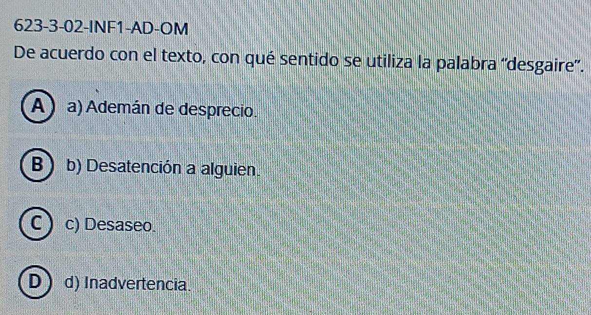 623-3-02-INF1-AD-OM
De acuerdo con el texto, con qué sentido se utiliza la palabra ''desgaire'.
A ) a) Ademán de desprecio.
B b) Desatención a alguien.
C c) Desaseo.
D d) Inadvertencia.