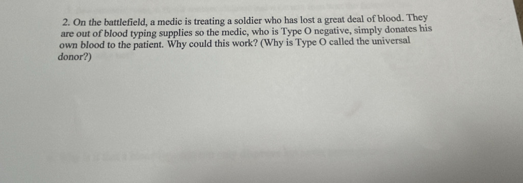 On the battlefield, a medic is treating a soldier who has lost a great deal of blood. They 
are out of blood typing supplies so the medic, who is Type O negative, simply donates his 
own blood to the patient. Why could this work? (Why is Type O called the universal 
donor?)