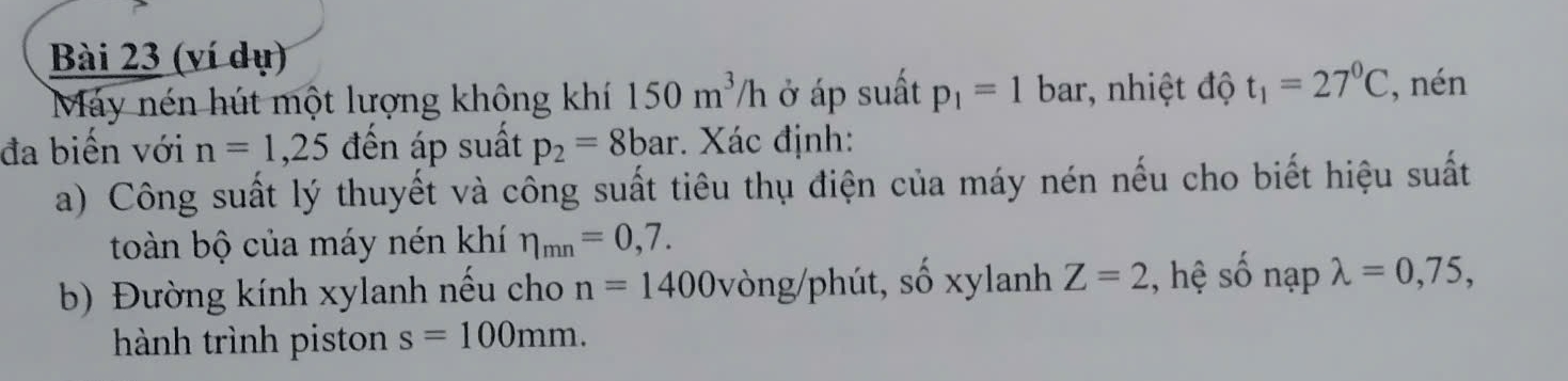 (ví dụ) 
Máy nén hút một lượng không khí 150m^3/h ở áp suất p_1=1 bar, nhiệt độ t_1=27^0C , nén 
đa biển với n=1,25 đến áp suất p_2=8bar. Xác định: 
a) Công suất lý thuyết và cổng suất tiêu thụ điện của máy nén nếu cho biết hiệu suất 
toàn bộ của máy nén khí eta _mn=0,7. 
b) Đường kính xylanh nếu cho n=1400 vòng/phút, số xylanh Z=2 :, hệ số nạp lambda =0,75, 
hành trình piston s=100mm.