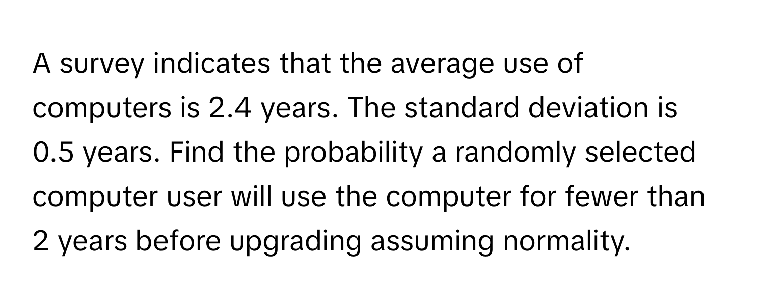 A survey indicates that the average use of computers is 2.4 years. The standard deviation is 0.5 years. Find the probability a randomly selected computer user will use the computer for fewer than 2 years before upgrading assuming normality.